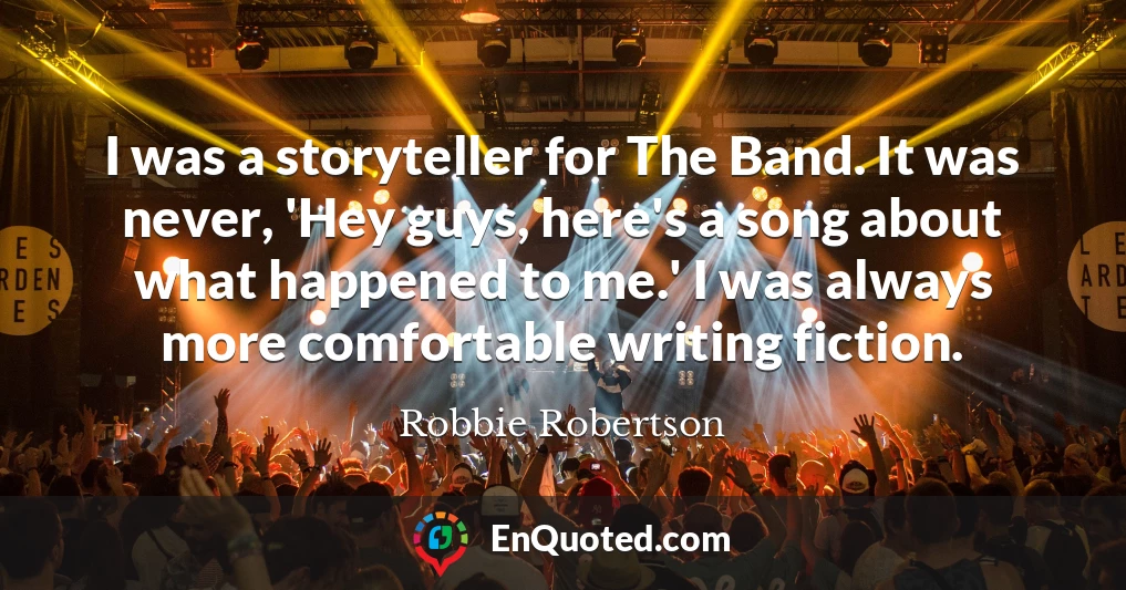 I was a storyteller for The Band. It was never, 'Hey guys, here's a song about what happened to me.' I was always more comfortable writing fiction.