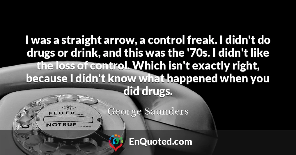 I was a straight arrow, a control freak. I didn't do drugs or drink, and this was the '70s. I didn't like the loss of control. Which isn't exactly right, because I didn't know what happened when you did drugs.