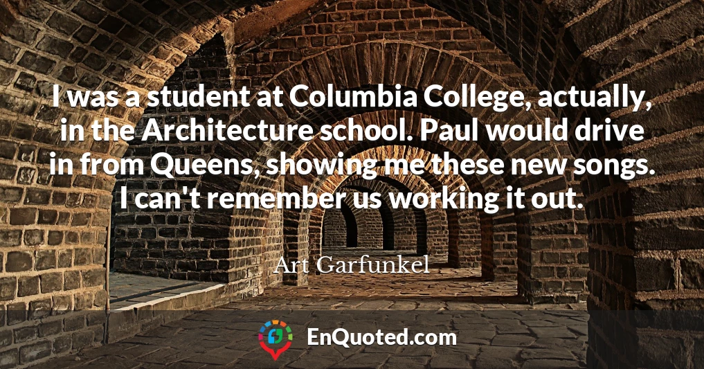 I was a student at Columbia College, actually, in the Architecture school. Paul would drive in from Queens, showing me these new songs. I can't remember us working it out.