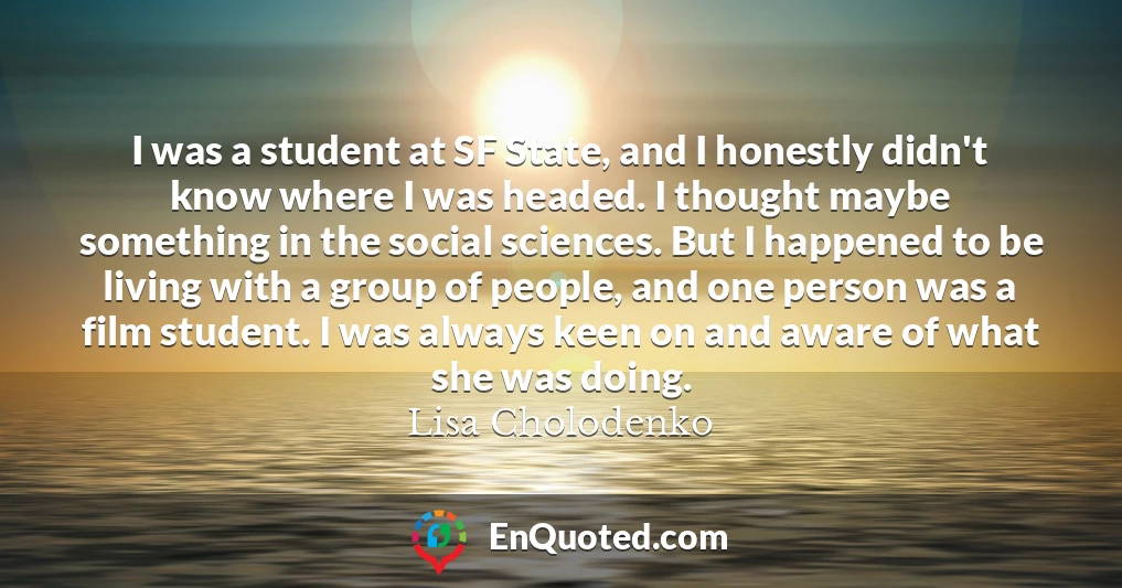 I was a student at SF State, and I honestly didn't know where I was headed. I thought maybe something in the social sciences. But I happened to be living with a group of people, and one person was a film student. I was always keen on and aware of what she was doing.