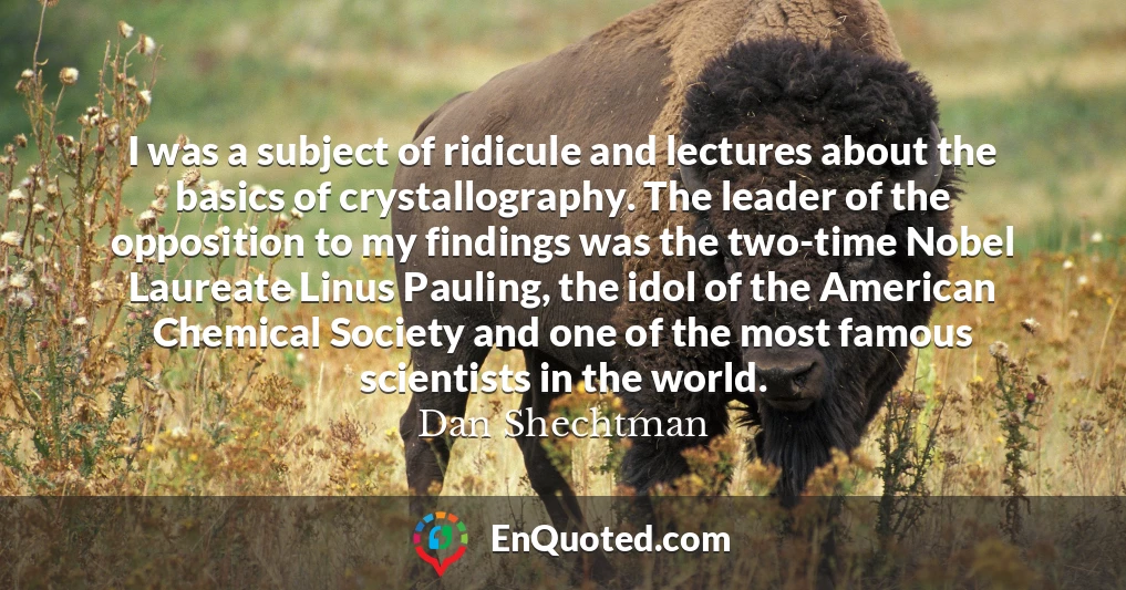 I was a subject of ridicule and lectures about the basics of crystallography. The leader of the opposition to my findings was the two-time Nobel Laureate Linus Pauling, the idol of the American Chemical Society and one of the most famous scientists in the world.