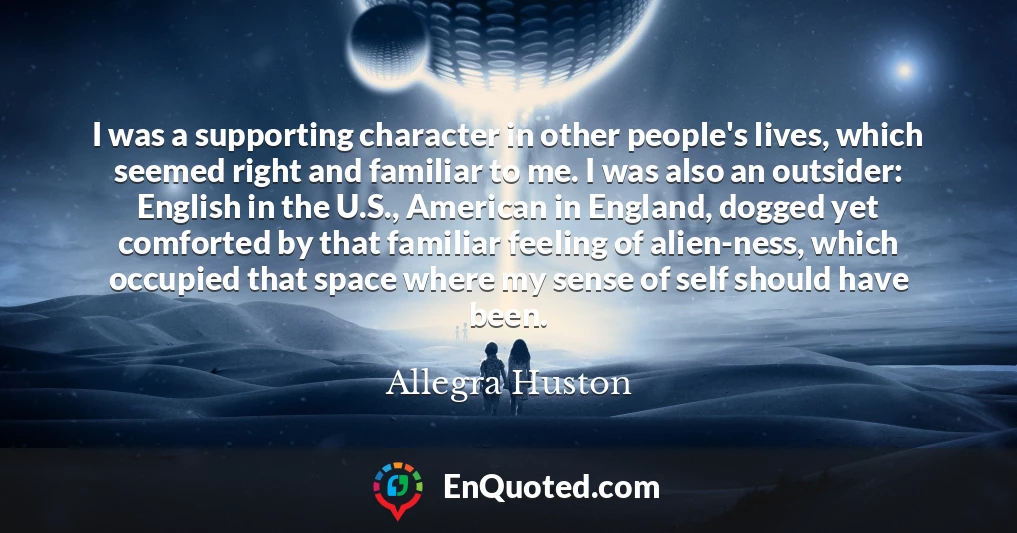 I was a supporting character in other people's lives, which seemed right and familiar to me. I was also an outsider: English in the U.S., American in England, dogged yet comforted by that familiar feeling of alien-ness, which occupied that space where my sense of self should have been.