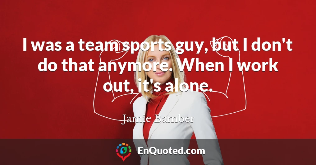I was a team sports guy, but I don't do that anymore. When I work out, it's alone.