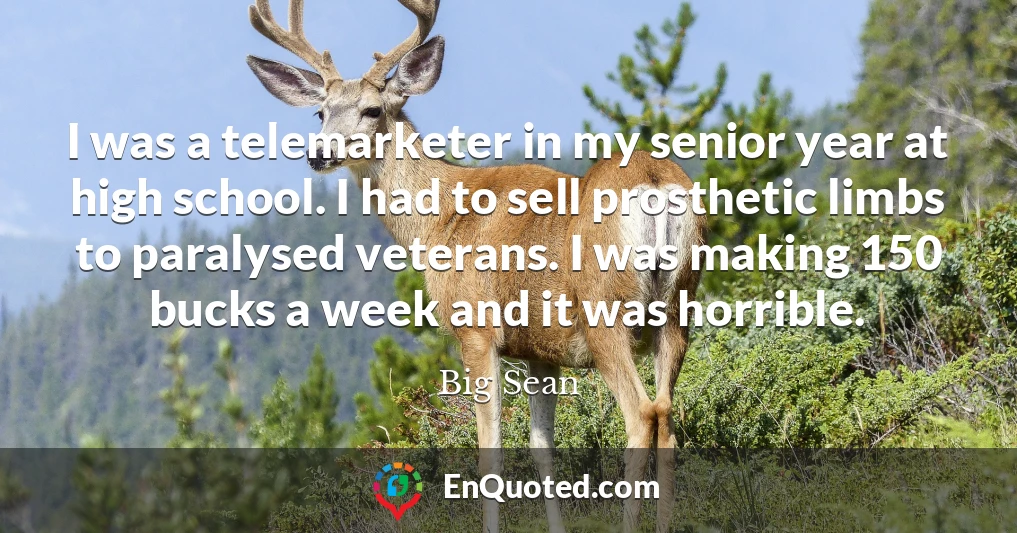 I was a telemarketer in my senior year at high school. I had to sell prosthetic limbs to paralysed veterans. I was making 150 bucks a week and it was horrible.