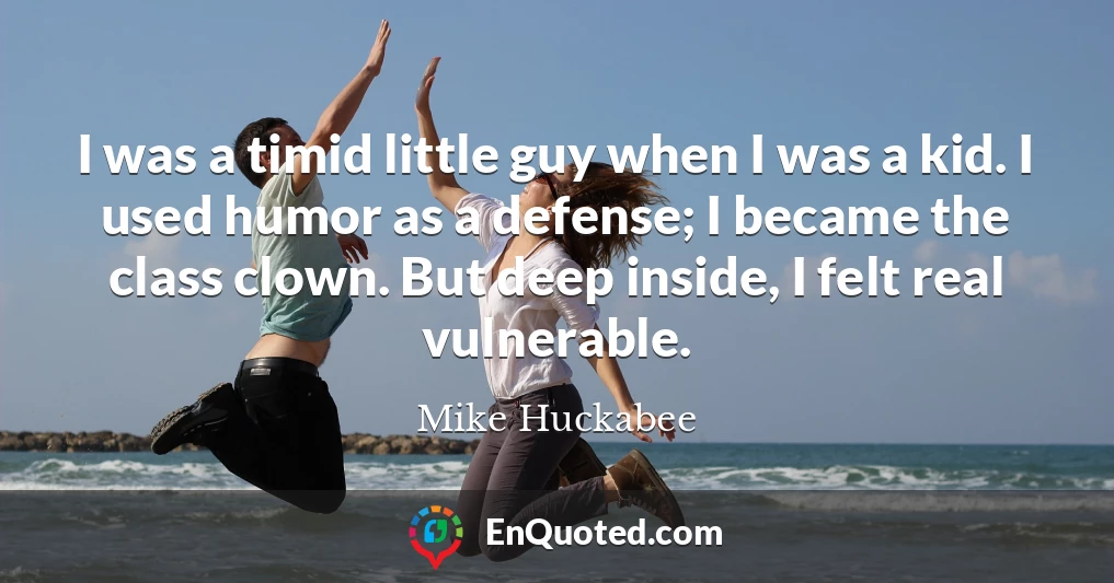 I was a timid little guy when I was a kid. I used humor as a defense; I became the class clown. But deep inside, I felt real vulnerable.