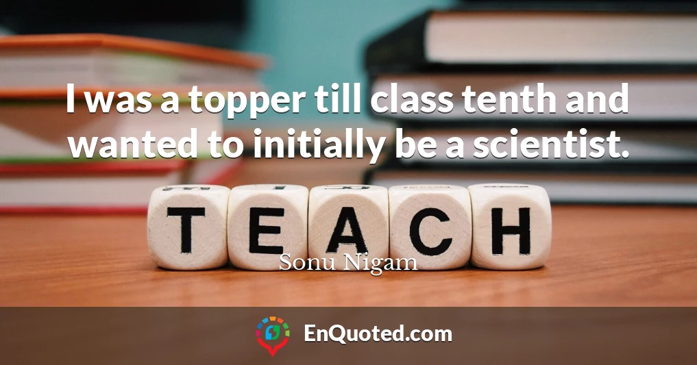 I was a topper till class tenth and wanted to initially be a scientist.