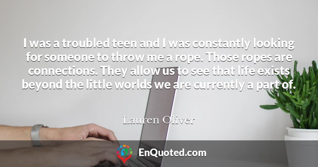 I was a troubled teen and I was constantly looking for someone to throw me a rope. Those ropes are connections. They allow us to see that life exists beyond the little worlds we are currently a part of.