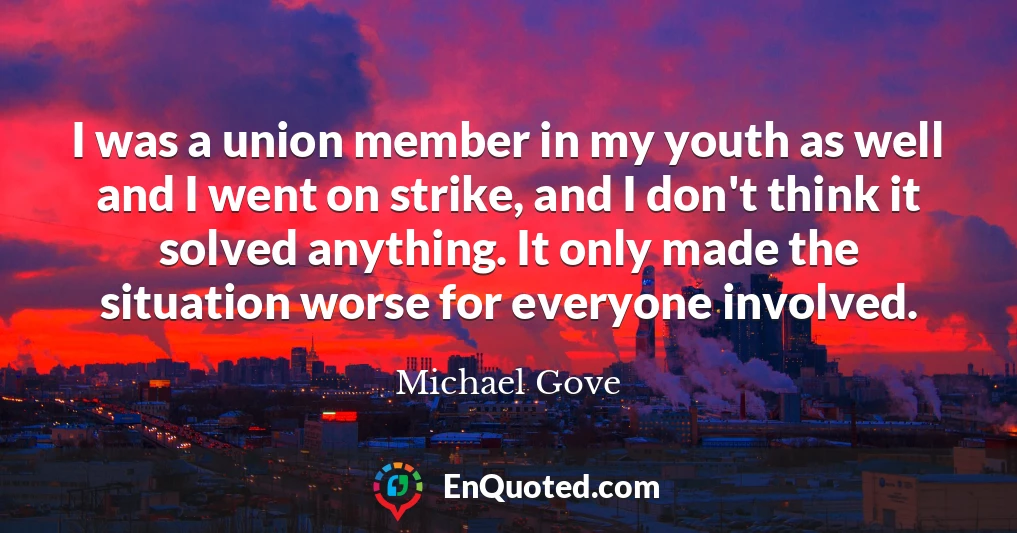 I was a union member in my youth as well and I went on strike, and I don't think it solved anything. It only made the situation worse for everyone involved.