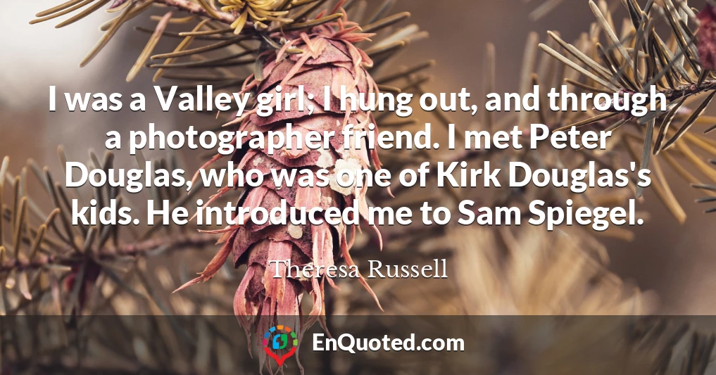 I was a Valley girl; I hung out, and through a photographer friend. I met Peter Douglas, who was one of Kirk Douglas's kids. He introduced me to Sam Spiegel.