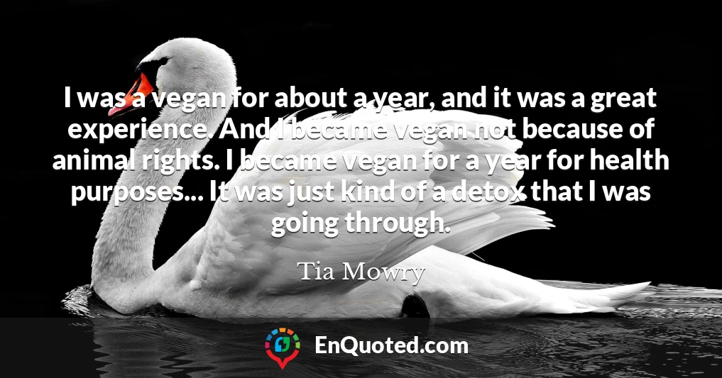 I was a vegan for about a year, and it was a great experience. And I became vegan not because of animal rights. I became vegan for a year for health purposes... It was just kind of a detox that I was going through.