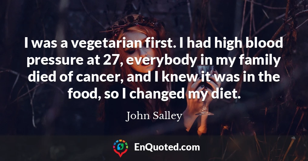 I was a vegetarian first. I had high blood pressure at 27, everybody in my family died of cancer, and I knew it was in the food, so I changed my diet.