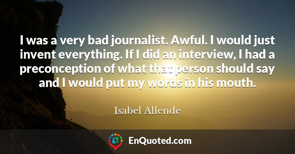 I was a very bad journalist. Awful. I would just invent everything. If I did an interview, I had a preconception of what that person should say and I would put my words in his mouth.