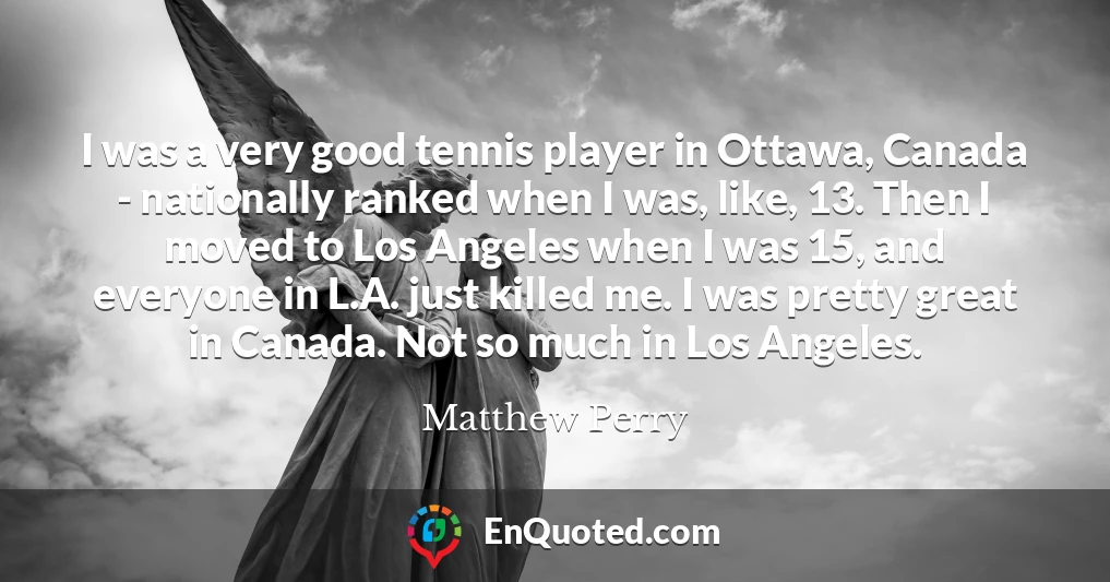 I was a very good tennis player in Ottawa, Canada - nationally ranked when I was, like, 13. Then I moved to Los Angeles when I was 15, and everyone in L.A. just killed me. I was pretty great in Canada. Not so much in Los Angeles.