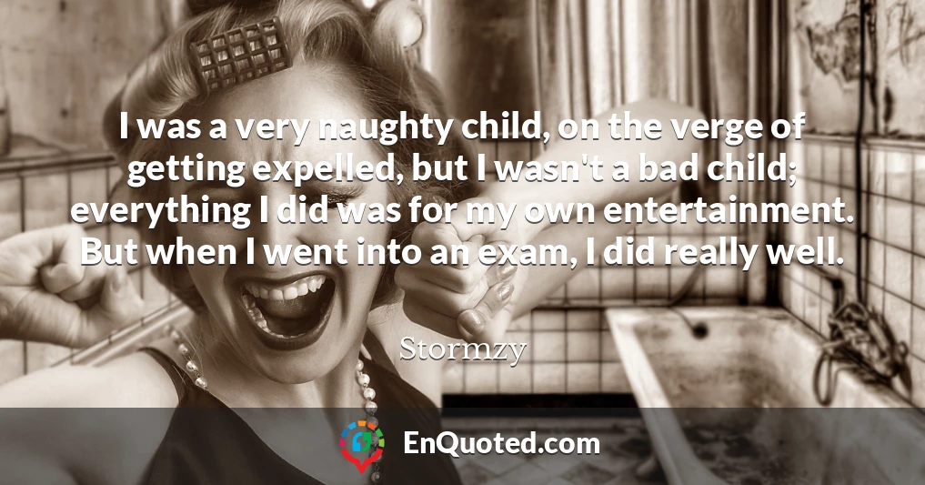 I was a very naughty child, on the verge of getting expelled, but I wasn't a bad child; everything I did was for my own entertainment. But when I went into an exam, I did really well.
