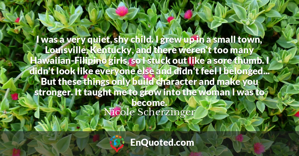 I was a very quiet, shy child. I grew up in a small town, Louisville, Kentucky, and there weren't too many Hawaiian-Filipino girls, so I stuck out like a sore thumb. I didn't look like everyone else and didn't feel I belonged... But these things only build character and make you stronger. It taught me to grow into the woman I was to become.