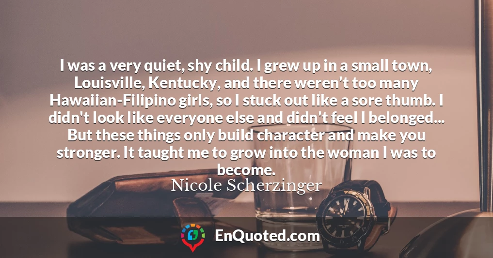 I was a very quiet, shy child. I grew up in a small town, Louisville, Kentucky, and there weren't too many Hawaiian-Filipino girls, so I stuck out like a sore thumb. I didn't look like everyone else and didn't feel I belonged... But these things only build character and make you stronger. It taught me to grow into the woman I was to become.