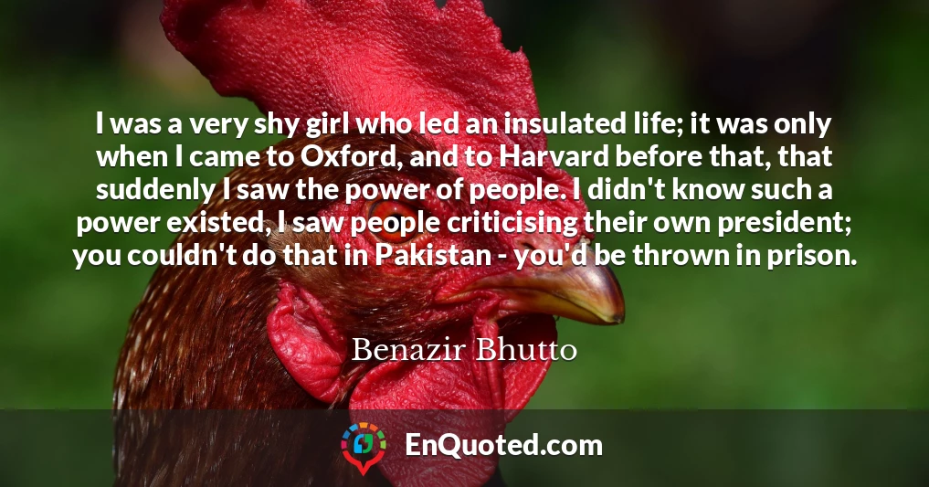 I was a very shy girl who led an insulated life; it was only when I came to Oxford, and to Harvard before that, that suddenly I saw the power of people. I didn't know such a power existed, I saw people criticising their own president; you couldn't do that in Pakistan - you'd be thrown in prison.