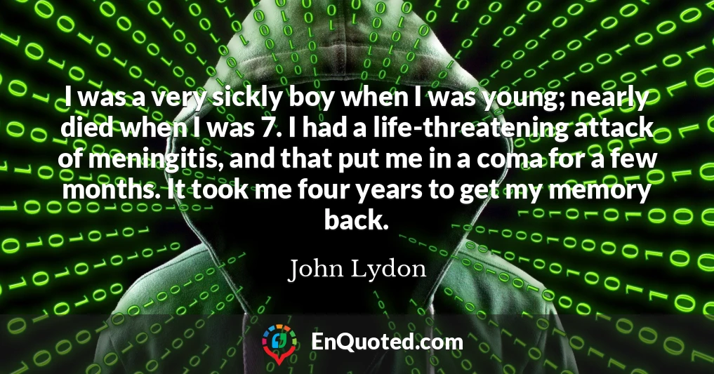 I was a very sickly boy when I was young; nearly died when I was 7. I had a life-threatening attack of meningitis, and that put me in a coma for a few months. It took me four years to get my memory back.