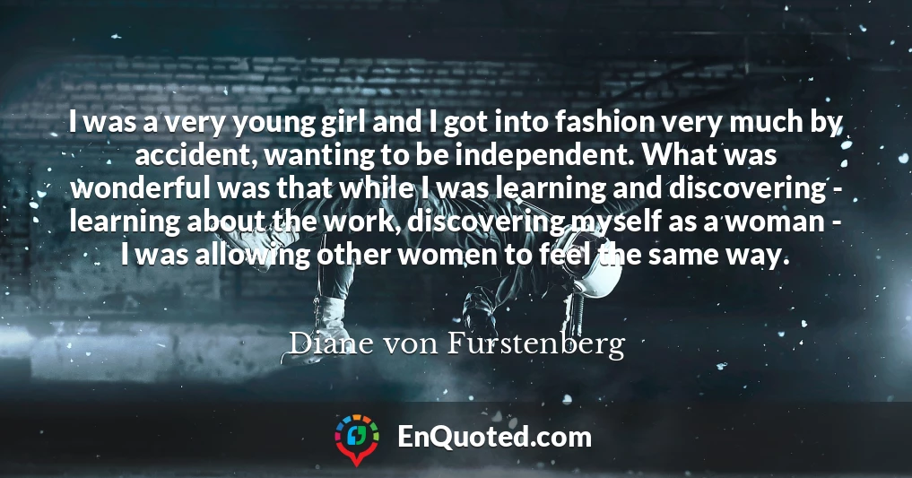 I was a very young girl and I got into fashion very much by accident, wanting to be independent. What was wonderful was that while I was learning and discovering - learning about the work, discovering myself as a woman - I was allowing other women to feel the same way.