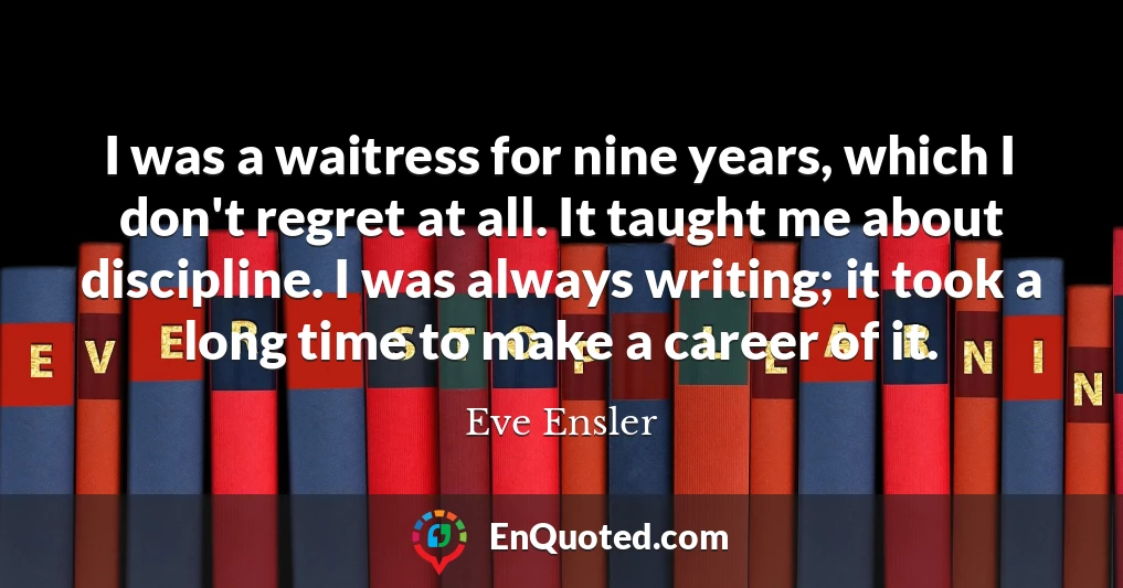 I was a waitress for nine years, which I don't regret at all. It taught me about discipline. I was always writing; it took a long time to make a career of it.