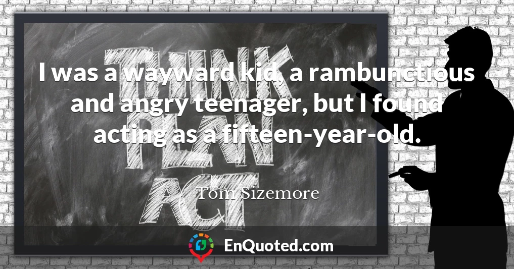 I was a wayward kid, a rambunctious and angry teenager, but I found acting as a fifteen-year-old.