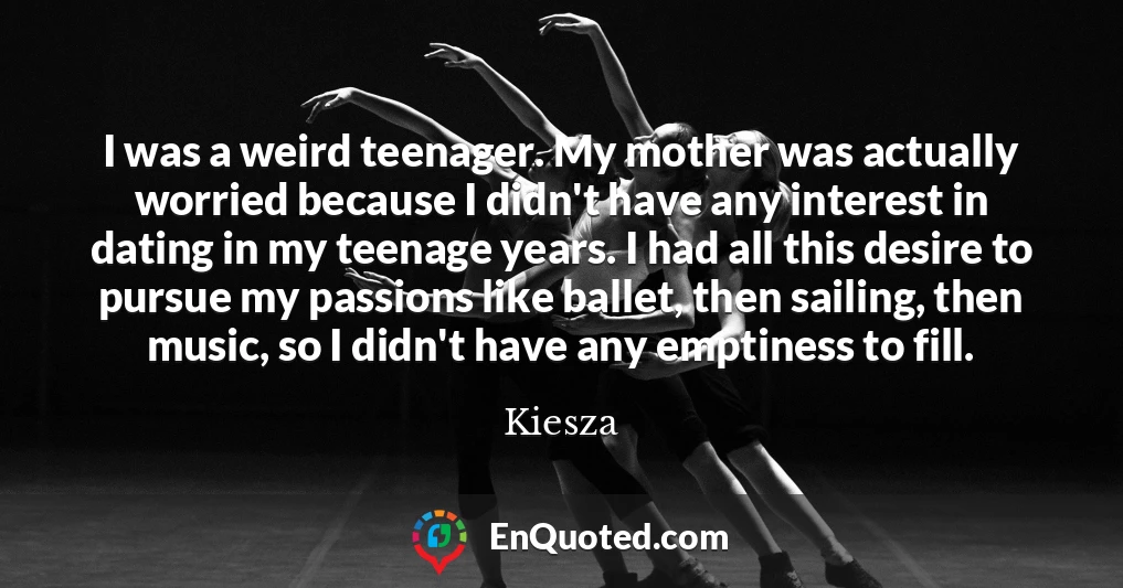 I was a weird teenager. My mother was actually worried because I didn't have any interest in dating in my teenage years. I had all this desire to pursue my passions like ballet, then sailing, then music, so I didn't have any emptiness to fill.