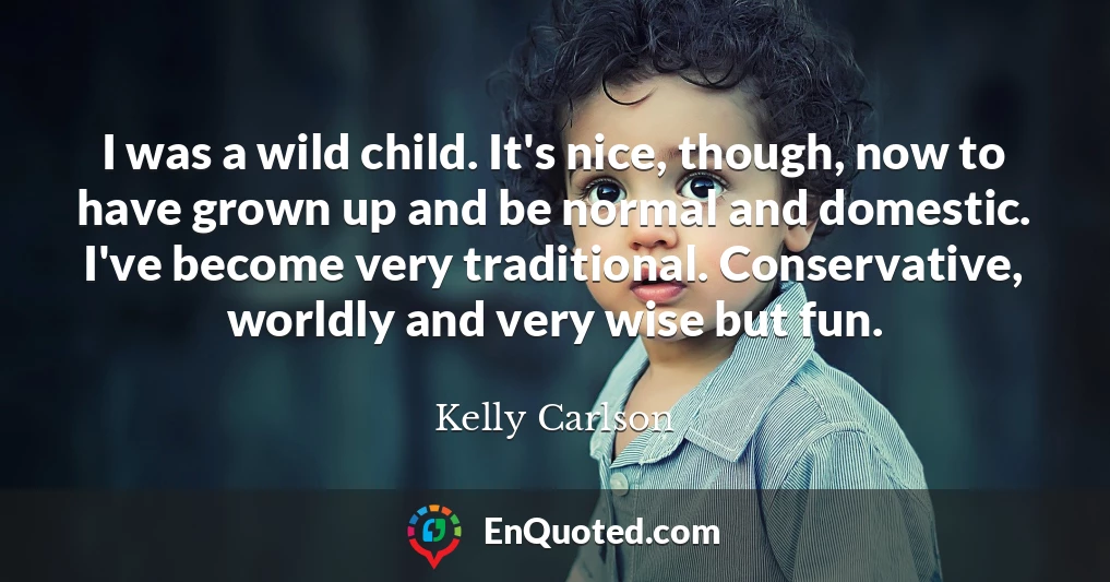 I was a wild child. It's nice, though, now to have grown up and be normal and domestic. I've become very traditional. Conservative, worldly and very wise but fun.