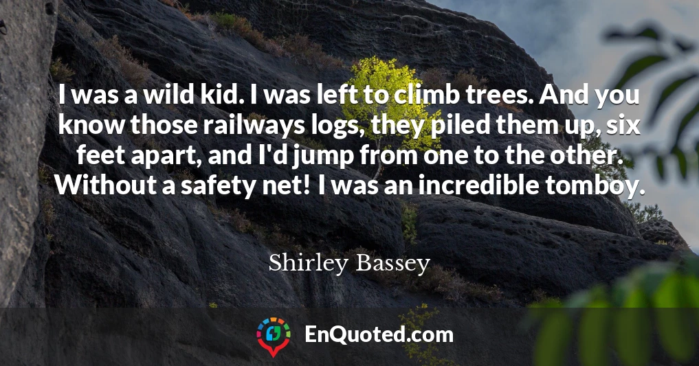 I was a wild kid. I was left to climb trees. And you know those railways logs, they piled them up, six feet apart, and I'd jump from one to the other. Without a safety net! I was an incredible tomboy.