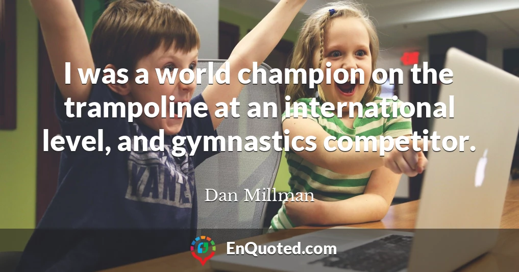 I was a world champion on the trampoline at an international level, and gymnastics competitor.