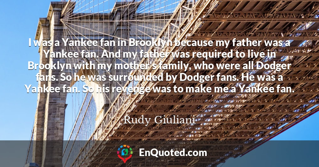 I was a Yankee fan in Brooklyn because my father was a Yankee fan. And my father was required to live in Brooklyn with my mother's family, who were all Dodger fans. So he was surrounded by Dodger fans. He was a Yankee fan. So his revenge was to make me a Yankee fan.