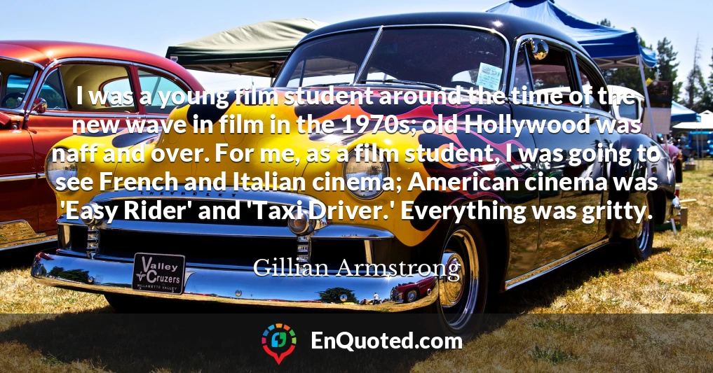 I was a young film student around the time of the new wave in film in the 1970s; old Hollywood was naff and over. For me, as a film student, I was going to see French and Italian cinema; American cinema was 'Easy Rider' and 'Taxi Driver.' Everything was gritty.