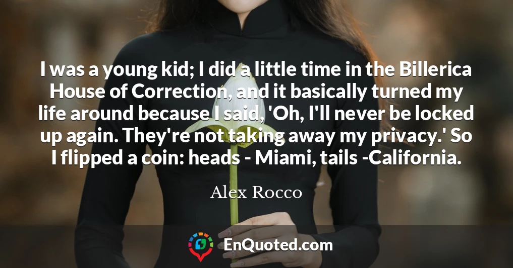 I was a young kid; I did a little time in the Billerica House of Correction, and it basically turned my life around because I said, 'Oh, I'll never be locked up again. They're not taking away my privacy.' So I flipped a coin: heads - Miami, tails -California.