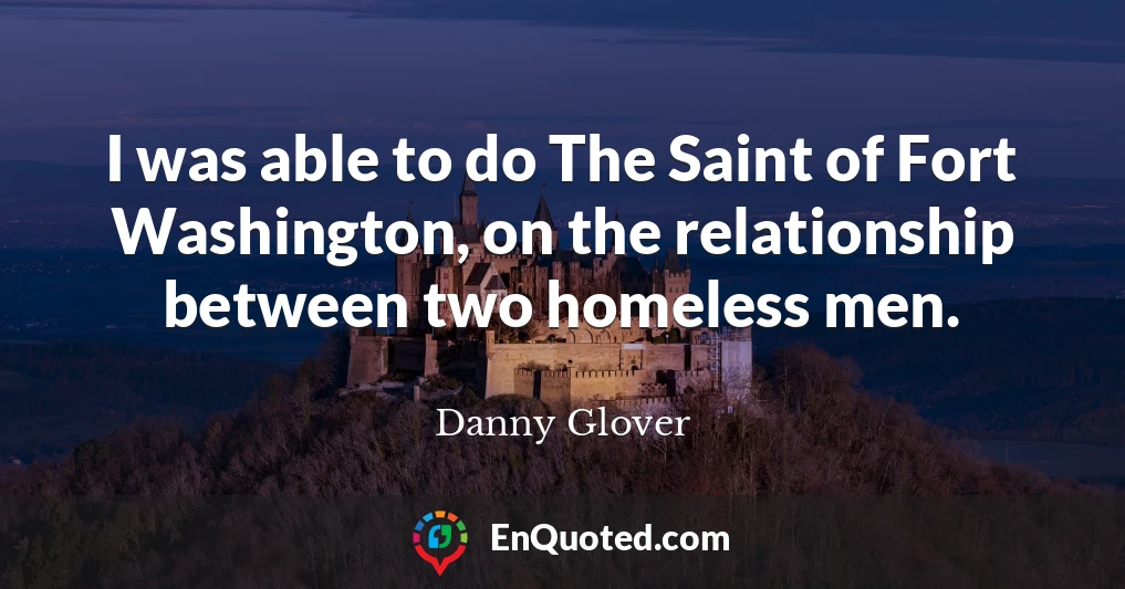 I was able to do The Saint of Fort Washington, on the relationship between two homeless men.