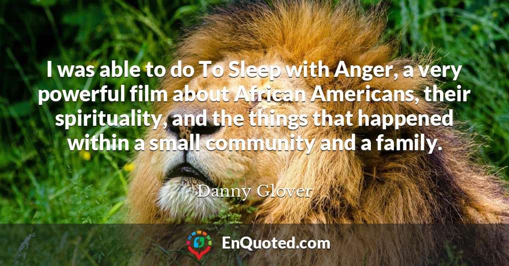 I was able to do To Sleep with Anger, a very powerful film about African Americans, their spirituality, and the things that happened within a small community and a family.