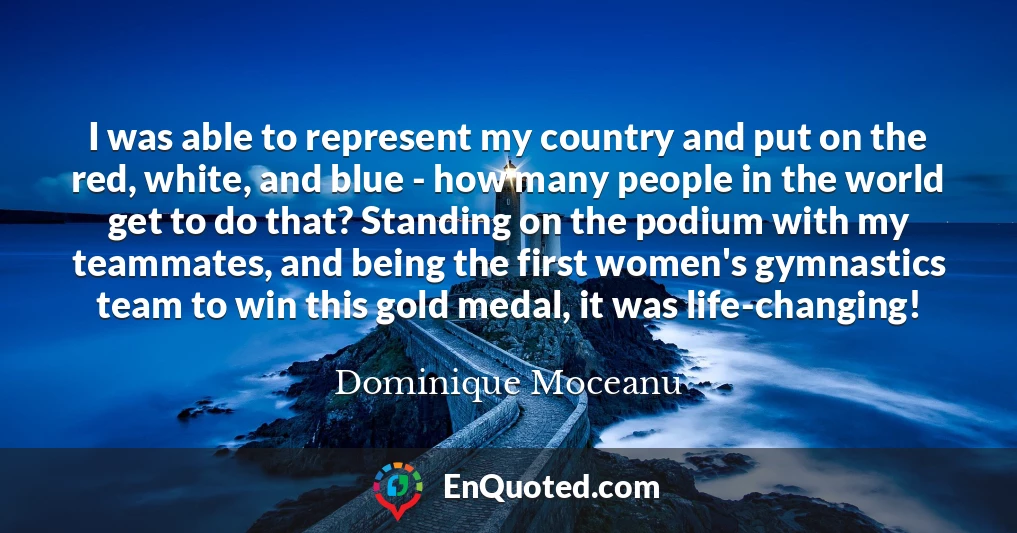 I was able to represent my country and put on the red, white, and blue - how many people in the world get to do that? Standing on the podium with my teammates, and being the first women's gymnastics team to win this gold medal, it was life-changing!