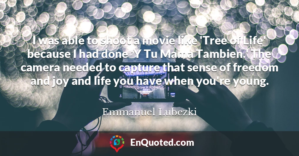I was able to shoot a movie like 'Tree of Life' because I had done 'Y Tu Mama Tambien.' The camera needed to capture that sense of freedom and joy and life you have when you're young.