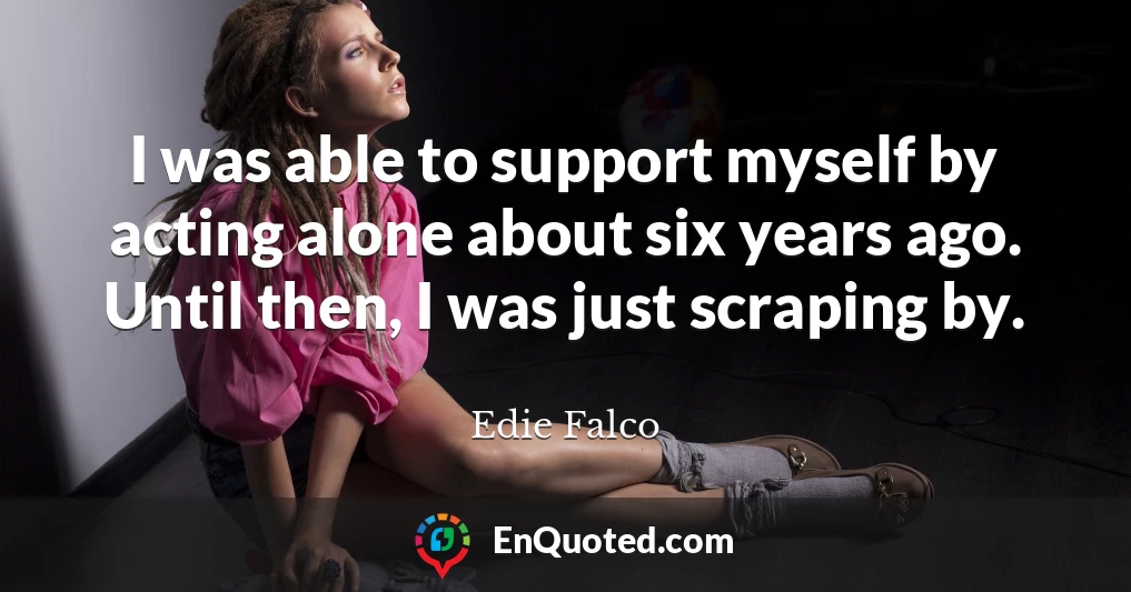 I was able to support myself by acting alone about six years ago. Until then, I was just scraping by.