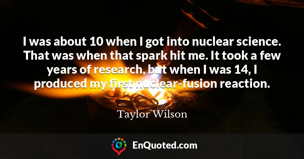 I was about 10 when I got into nuclear science. That was when that spark hit me. It took a few years of research, but when I was 14, I produced my first nuclear-fusion reaction.