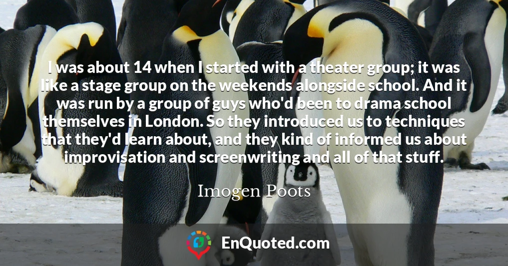 I was about 14 when I started with a theater group; it was like a stage group on the weekends alongside school. And it was run by a group of guys who'd been to drama school themselves in London. So they introduced us to techniques that they'd learn about, and they kind of informed us about improvisation and screenwriting and all of that stuff.