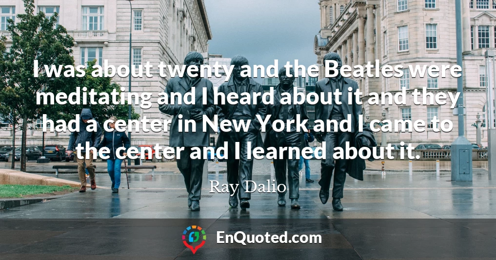 I was about twenty and the Beatles were meditating and I heard about it and they had a center in New York and I came to the center and I learned about it.