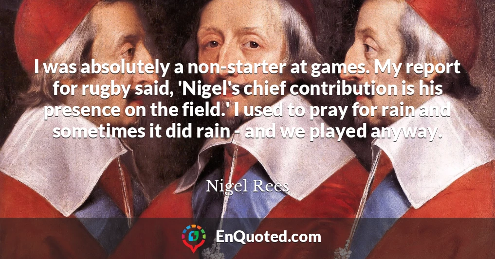 I was absolutely a non-starter at games. My report for rugby said, 'Nigel's chief contribution is his presence on the field.' I used to pray for rain and sometimes it did rain - and we played anyway.