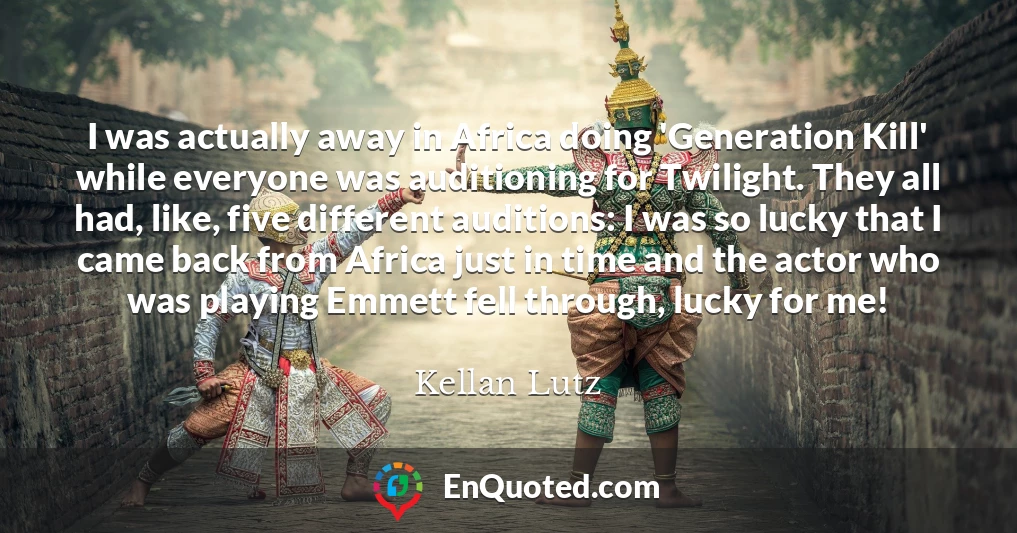 I was actually away in Africa doing 'Generation Kill' while everyone was auditioning for Twilight. They all had, like, five different auditions: I was so lucky that I came back from Africa just in time and the actor who was playing Emmett fell through, lucky for me!