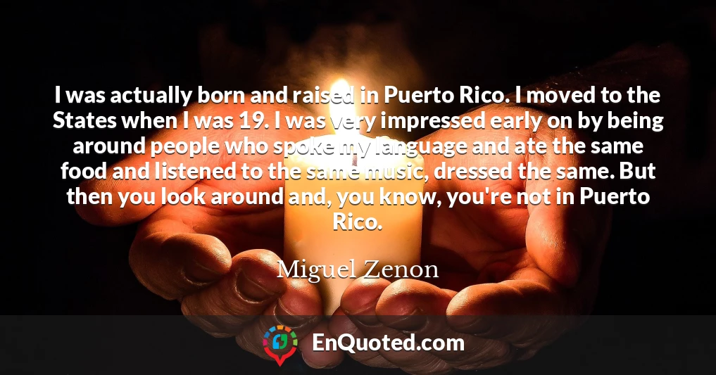 I was actually born and raised in Puerto Rico. I moved to the States when I was 19. I was very impressed early on by being around people who spoke my language and ate the same food and listened to the same music, dressed the same. But then you look around and, you know, you're not in Puerto Rico.