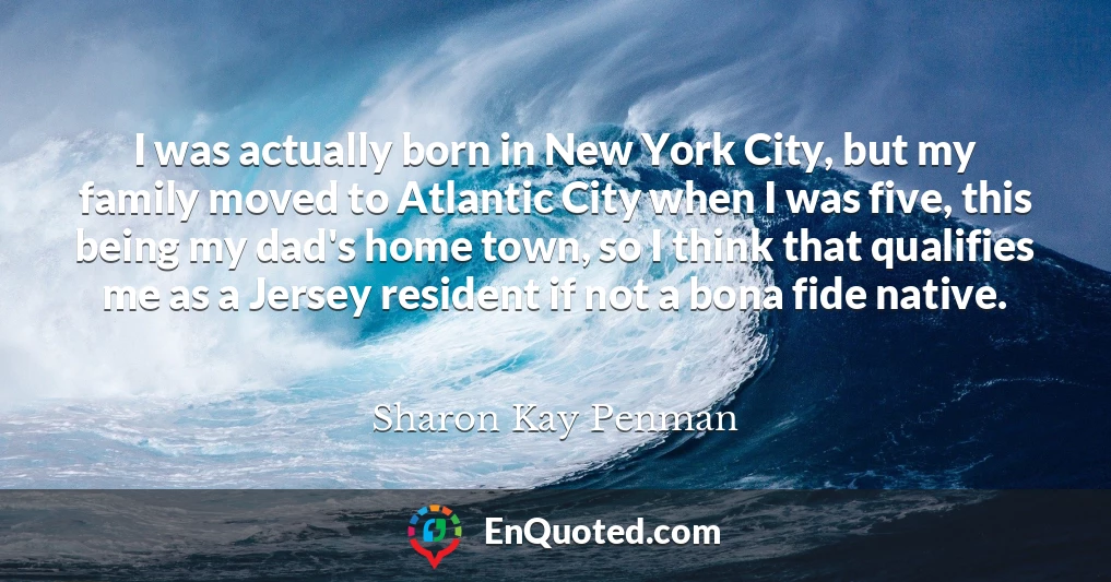 I was actually born in New York City, but my family moved to Atlantic City when I was five, this being my dad's home town, so I think that qualifies me as a Jersey resident if not a bona fide native.