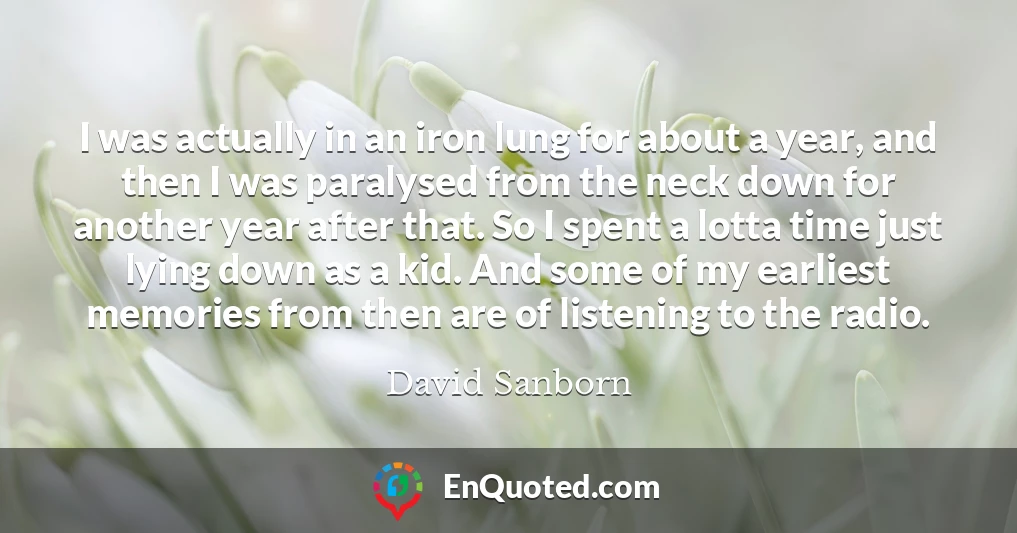 I was actually in an iron lung for about a year, and then I was paralysed from the neck down for another year after that. So I spent a lotta time just lying down as a kid. And some of my earliest memories from then are of listening to the radio.
