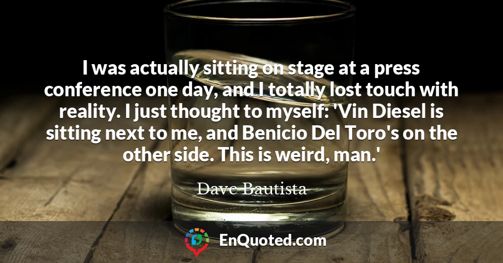 I was actually sitting on stage at a press conference one day, and I totally lost touch with reality. I just thought to myself: 'Vin Diesel is sitting next to me, and Benicio Del Toro's on the other side. This is weird, man.'