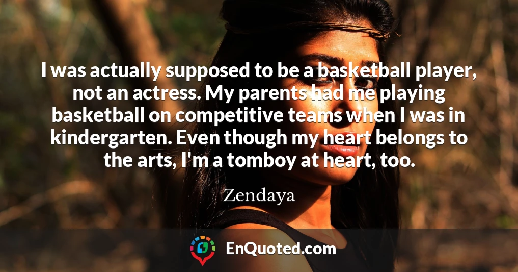 I was actually supposed to be a basketball player, not an actress. My parents had me playing basketball on competitive teams when I was in kindergarten. Even though my heart belongs to the arts, I'm a tomboy at heart, too.