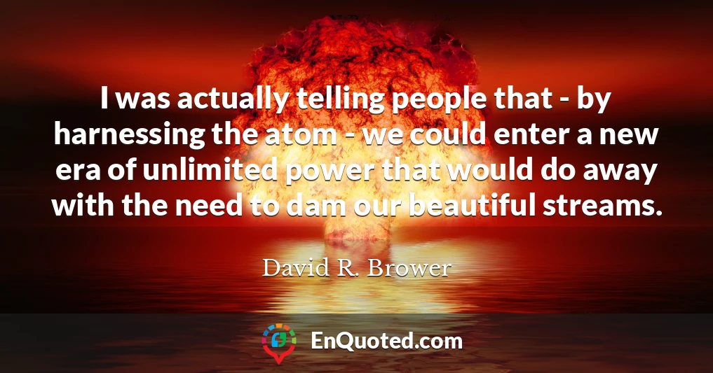 I was actually telling people that - by harnessing the atom - we could enter a new era of unlimited power that would do away with the need to dam our beautiful streams.