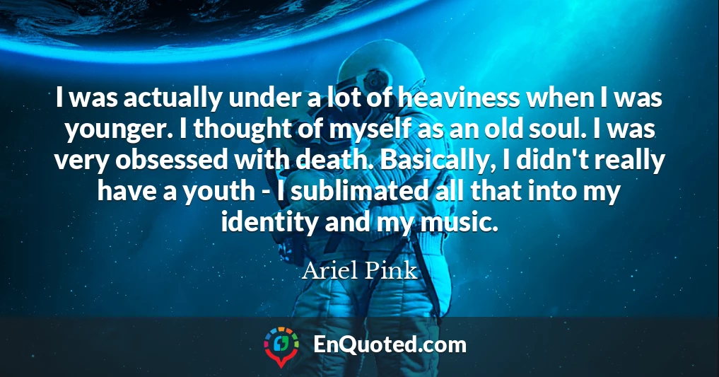 I was actually under a lot of heaviness when I was younger. I thought of myself as an old soul. I was very obsessed with death. Basically, I didn't really have a youth - I sublimated all that into my identity and my music.