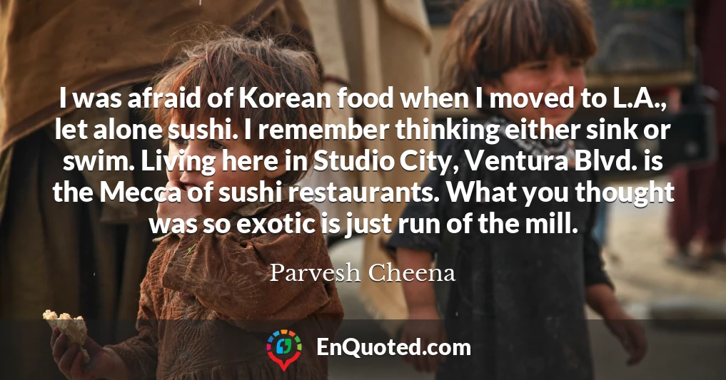 I was afraid of Korean food when I moved to L.A., let alone sushi. I remember thinking either sink or swim. Living here in Studio City, Ventura Blvd. is the Mecca of sushi restaurants. What you thought was so exotic is just run of the mill.